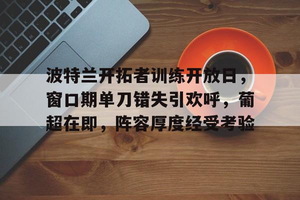 lol新英雄-包含波特兰开拓者训练开放日，窗口期单刀错失引欢呼，葡超在即，阵容厚度经受考验的词条